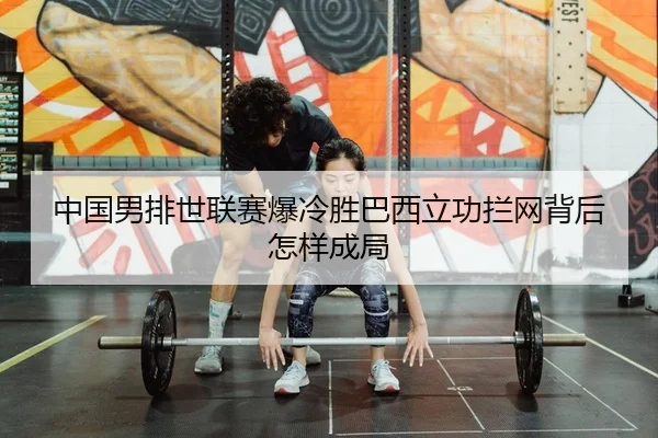 中国男排世联赛爆冷胜巴西立功拦网背后怎样成局